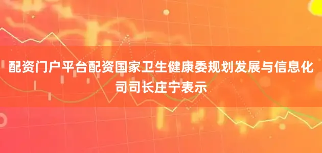 配资门户平台配资国家卫生健康委规划发展与信息化司司长庄宁表示