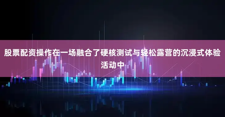 股票配资操作在一场融合了硬核测试与轻松露营的沉浸式体验活动中