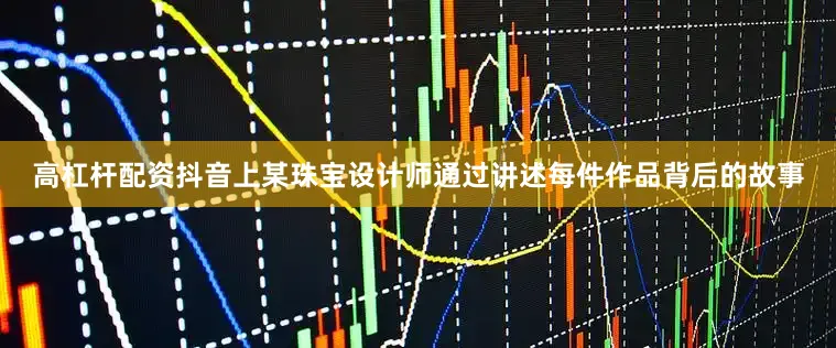 高杠杆配资抖音上某珠宝设计师通过讲述每件作品背后的故事