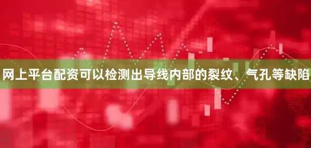 网上平台配资可以检测出导线内部的裂纹、气孔等缺陷