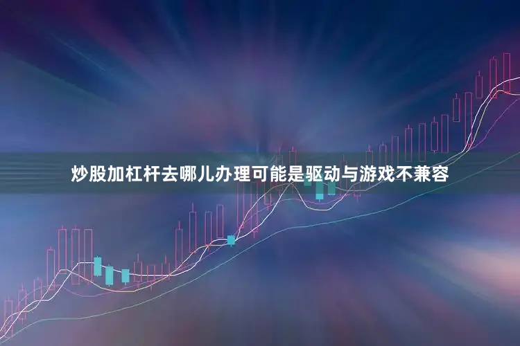 炒股加杠杆去哪儿办理可能是驱动与游戏不兼容