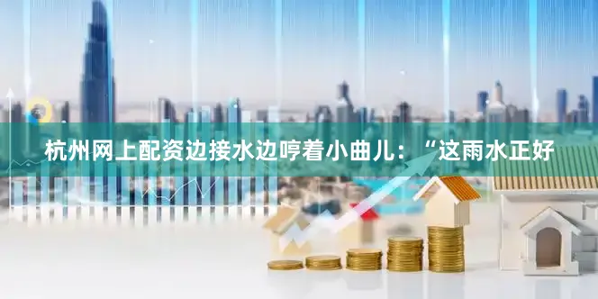 杭州网上配资边接水边哼着小曲儿：“这雨水正好