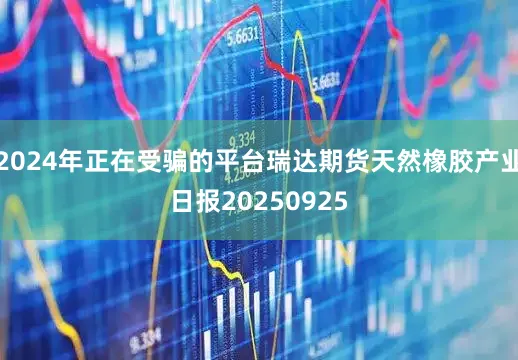 2024年正在受骗的平台瑞达期货天然橡胶产业日报20250925