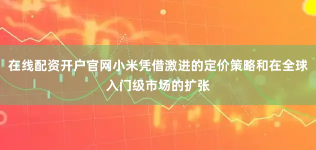 在线配资开户官网小米凭借激进的定价策略和在全球入门级市场的扩张